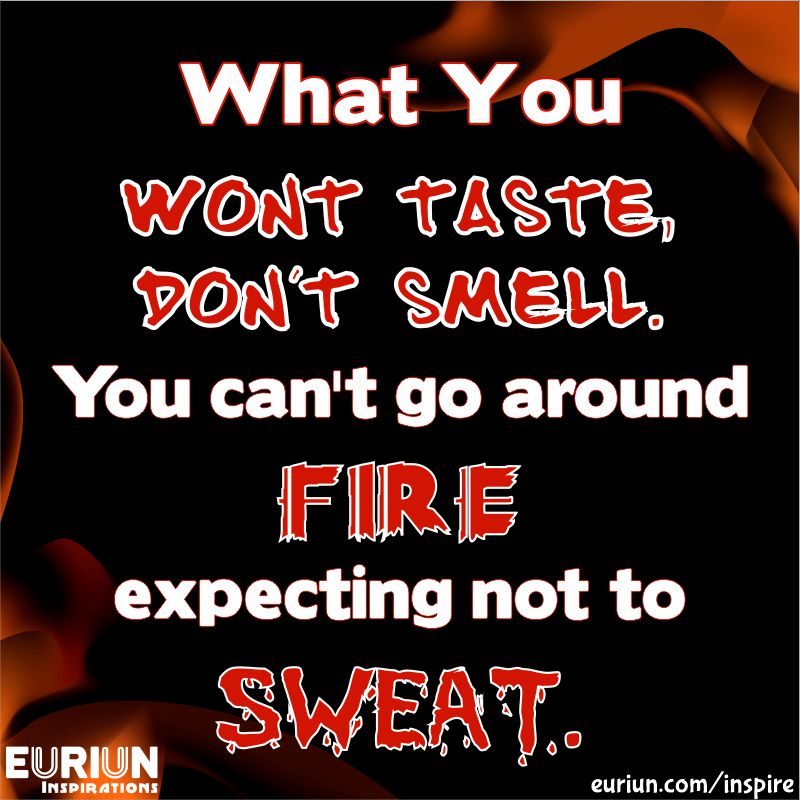 What you won’t taste, don’t smell. You can’t go around fire expecting not to sweat.